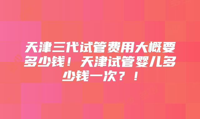 天津三代试管费用大概要多少钱！天津试管婴儿多少钱一次？！