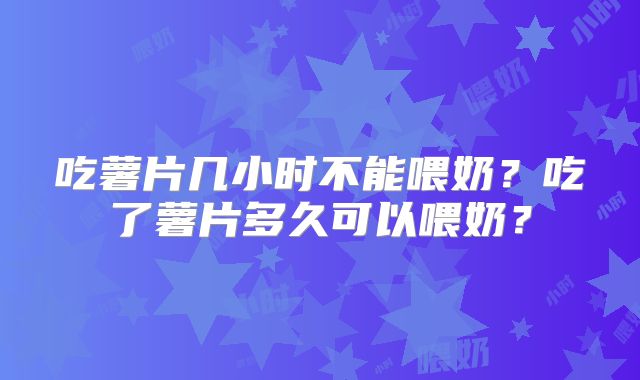 吃薯片几小时不能喂奶？吃了薯片多久可以喂奶？