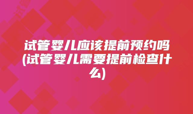 试管婴儿应该提前预约吗(试管婴儿需要提前检查什么)
