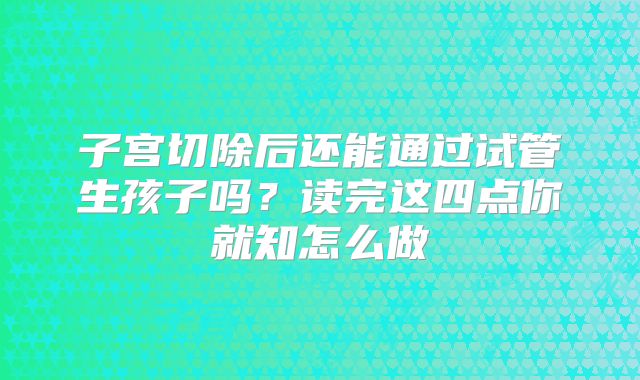 子宫切除后还能通过试管生孩子吗？读完这四点你就知怎么做