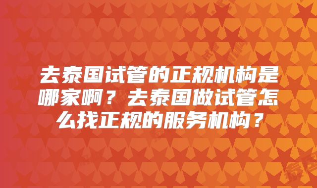 去泰国试管的正规机构是哪家啊？去泰国做试管怎么找正规的服务机构？