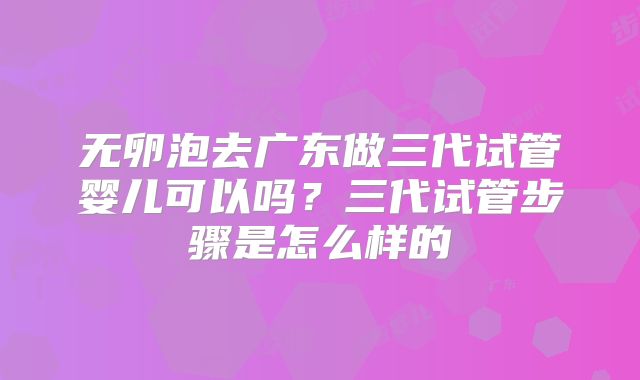 无卵泡去广东做三代试管婴儿可以吗？三代试管步骤是怎么样的