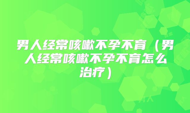 男人经常咳嗽不孕不育(男人经常咳嗽不孕不育怎么治疗)