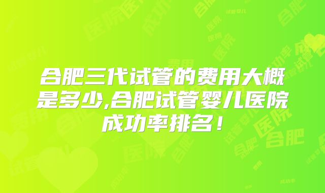 合肥三代试管的费用大概是多少,合肥试管婴儿医院成功率排名！