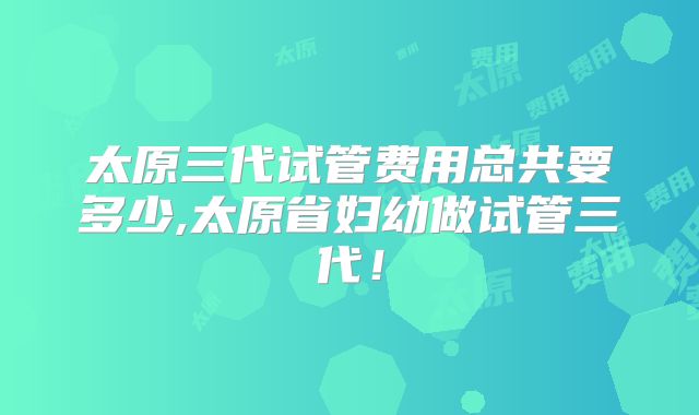 太原三代试管费用总共要多少,太原省妇幼做试管三代!