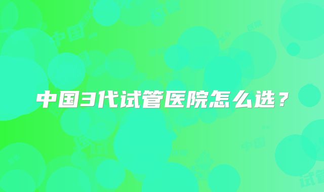 中国3代试管医院怎么选？