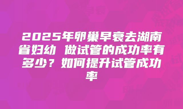 2025年卵巢早衰去湖南省妇幼 做试管的成功率有多少?如何提升试管成功率