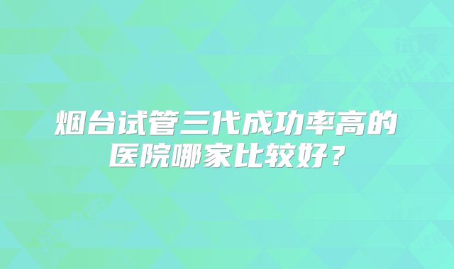 烟台试管三代成功率高的医院哪家比较好?