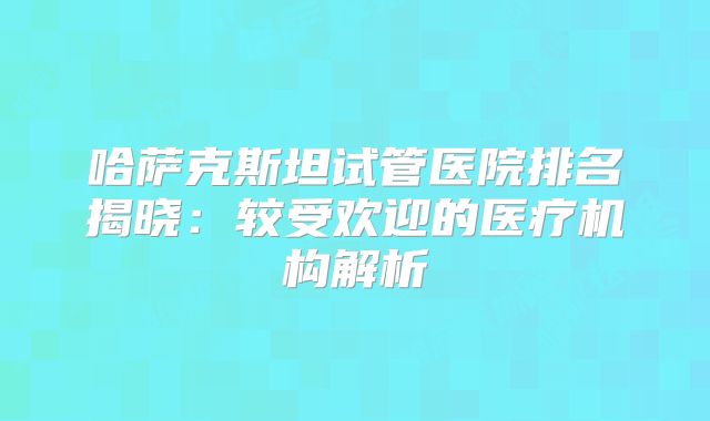 哈萨克斯坦试管医院排名揭晓：较受欢迎的医疗机构解析