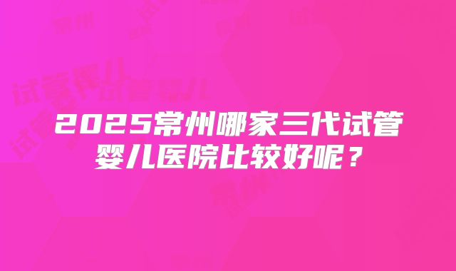 2025常州哪家三代试管婴儿医院比较好呢？