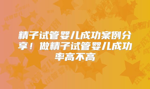 精子试管婴儿成功案例分享！做精子试管婴儿成功率高不高
