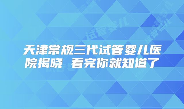 天津常规三代试管婴儿医院揭晓 看完你就知道了