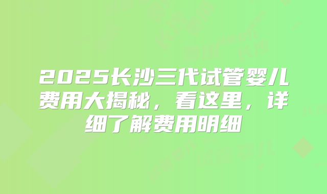 2025长沙三代试管婴儿费用大揭秘,看这里,详细了解费用明细