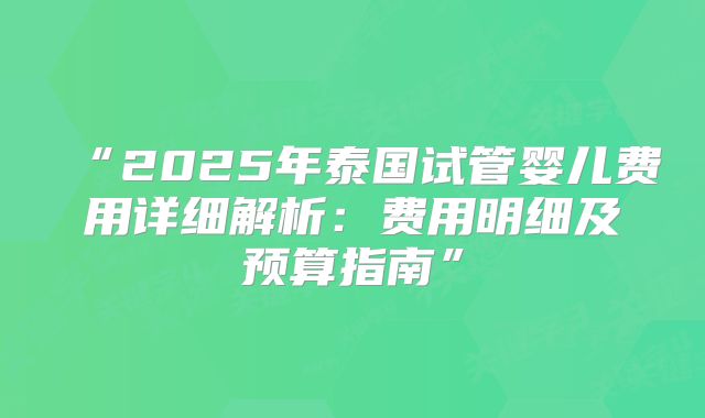 “2025年泰国试管婴儿费用详细解析：费用明细及预算指南”