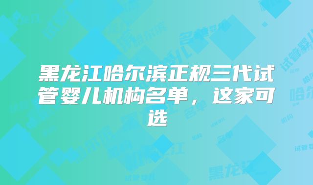 黑龙江哈尔滨正规三代试管婴儿机构名单，这家可选
