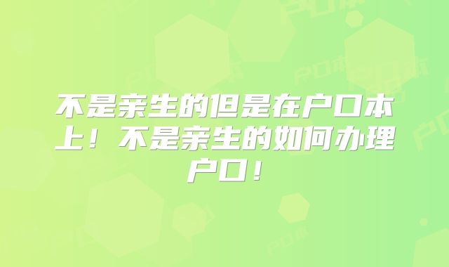 不是亲生的但是在户口本上！不是亲生的如何办理户口！