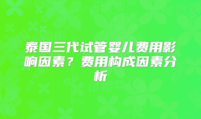 泰国三代试管婴儿费用影响因素?费用构成因素分析