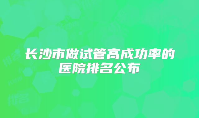 长沙市做试管高成功率的医院排名公布