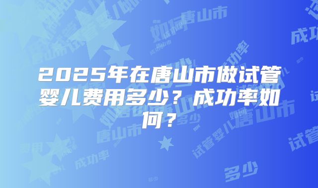 2025年在唐山市做试管婴儿费用多少？成功率如何？