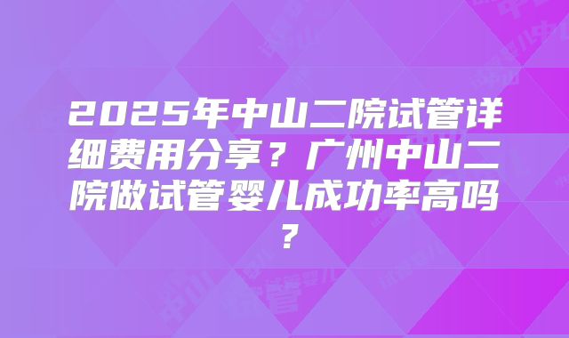 2025年中山二院试管详细费用分享?广州中山二院做试管婴儿成功率高吗?