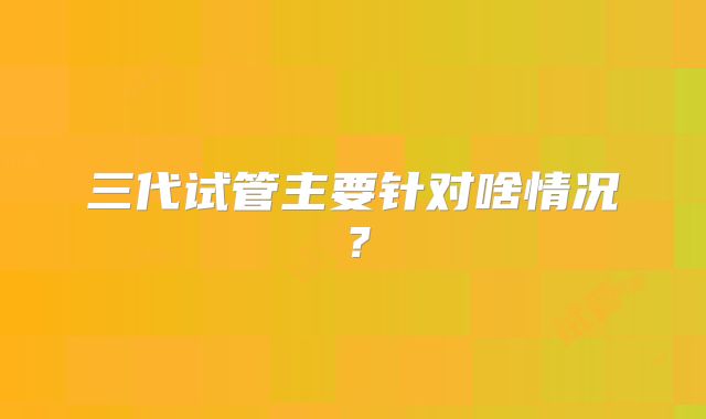 三代试管主要针对啥情况？