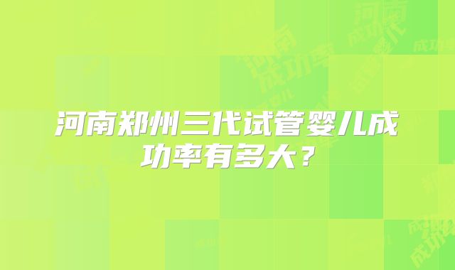 河南郑州三代试管婴儿成功率有多大?