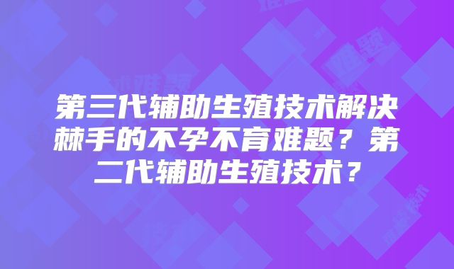 第三代辅助生殖技术解决棘手的不孕不育难题?第二代辅助生殖技术?