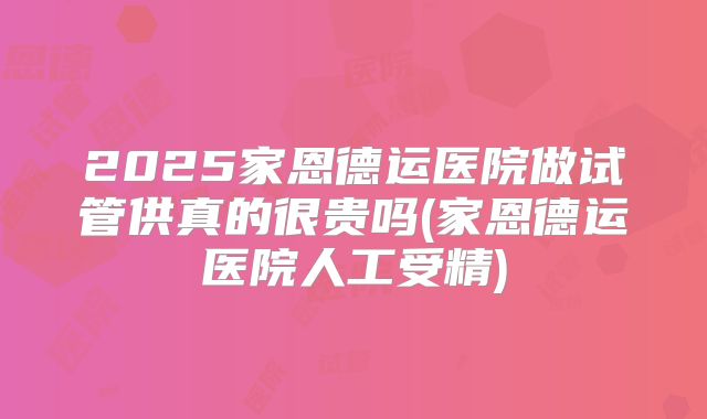 2025家恩德运医院做试管供真的很贵吗(家恩德运医院人工受精)
