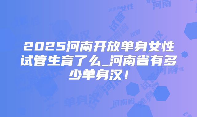 2025河南开放单身女性试管生育了么_河南省有多少单身汉！