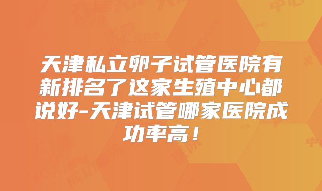 天津私立卵子试管医院有新排名了这家生殖中心都说好-天津试管哪家医院成功率高！