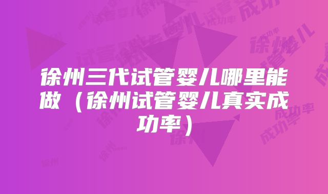 徐州三代试管婴儿哪里能做(徐州试管婴儿真实成功率)