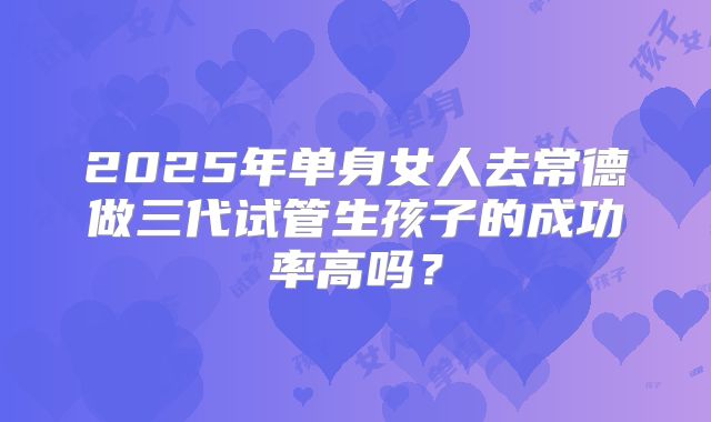 2025年单身女人去常德做三代试管生孩子的成功率高吗?