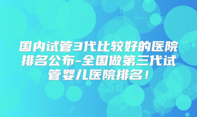 国内试管3代比较好的医院排名公布-全国做第三代试管婴儿医院排名！
