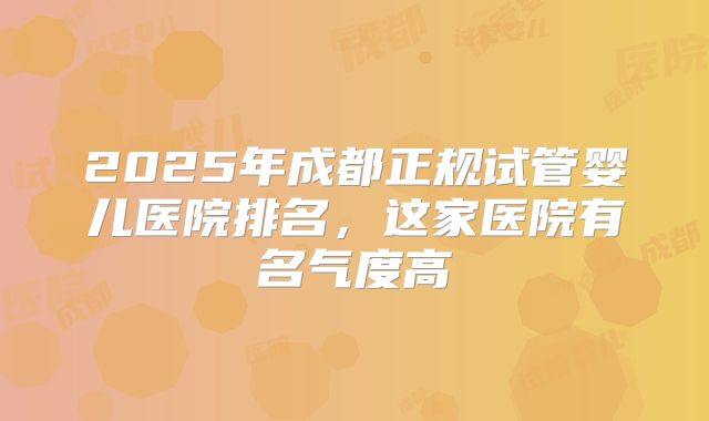 2025年成都正规试管婴儿医院排名，这家医院有名气度高