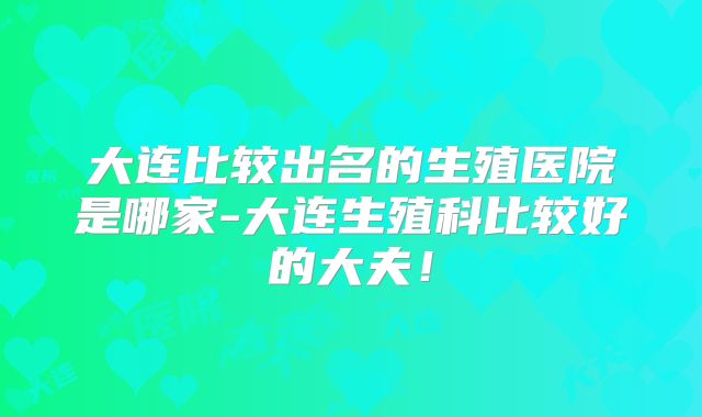 大连比较出名的生殖医院是哪家-大连生殖科比较好的大夫!