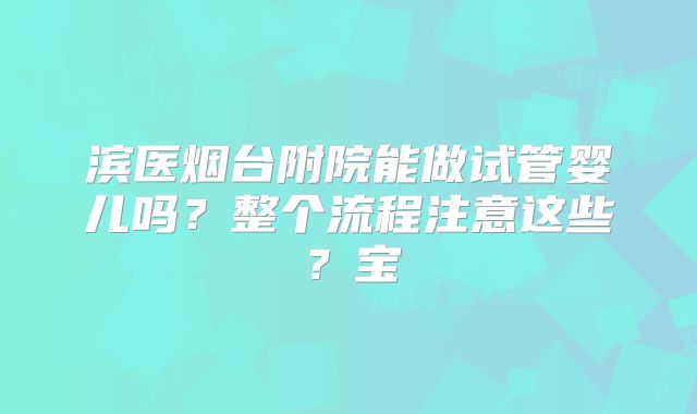 滨医烟台附院能做试管婴儿吗?整个流程注意这些?宝