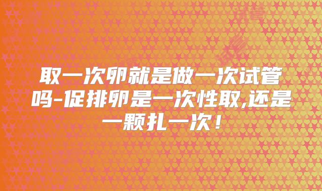 取一次卵就是做一次试管吗-促排卵是一次性取,还是一颗扎一次!