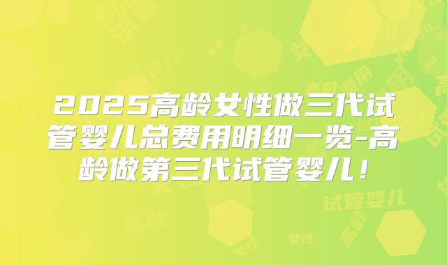 2025高龄女性做三代试管婴儿总费用明细一览-高龄做第三代试管婴儿！