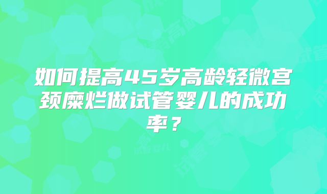 如何提高45岁高龄轻微宫颈糜烂做试管婴儿的成功率？