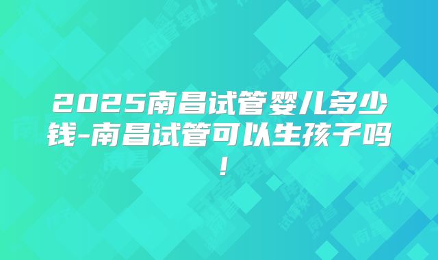 2025南昌试管婴儿多少钱-南昌试管可以生孩子吗！