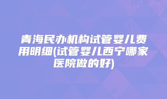 青海民办机构试管婴儿费用明细(试管婴儿西宁哪家医院做的好)