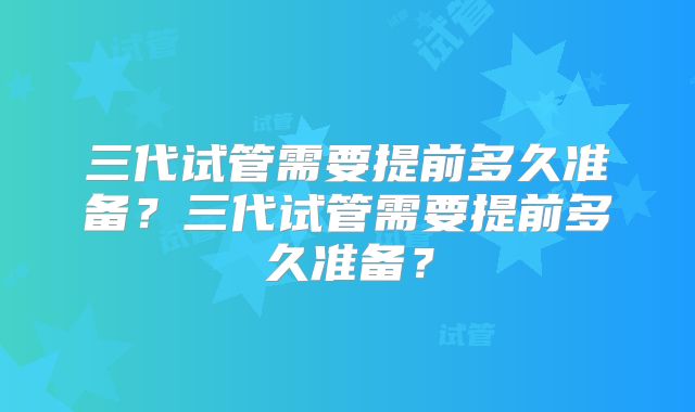 三代试管需要提前多久准备?三代试管需要提前多久准备?