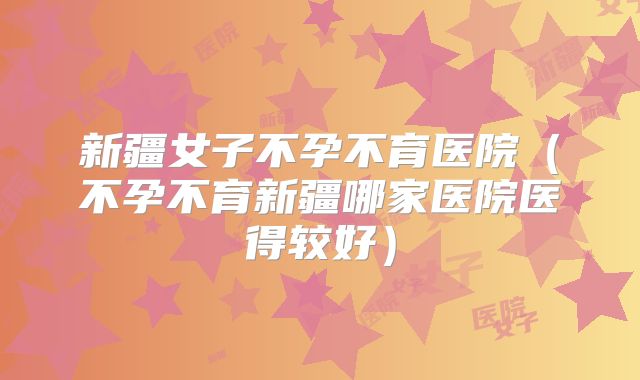 新疆女子不孕不育医院(不孕不育新疆哪家医院医得较好)