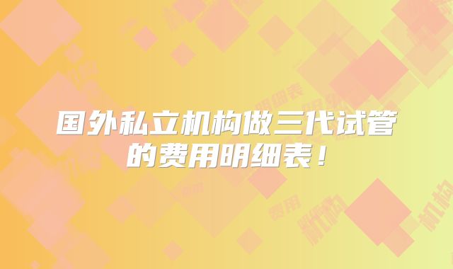 国外私立机构做三代试管的费用明细表!