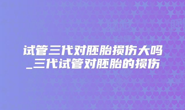 试管三代对胚胎损伤大吗_三代试管对胚胎的损伤