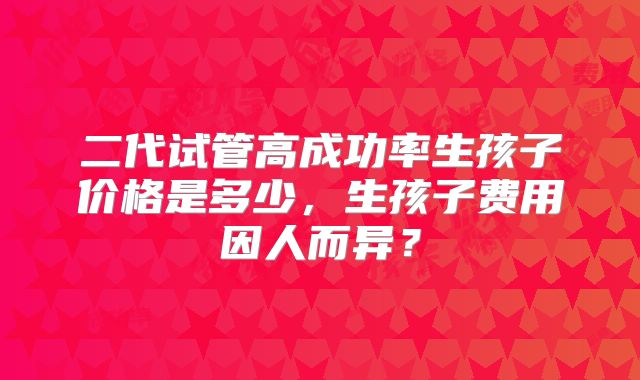 二代试管高成功率生孩子价格是多少,生孩子费用因人而异?