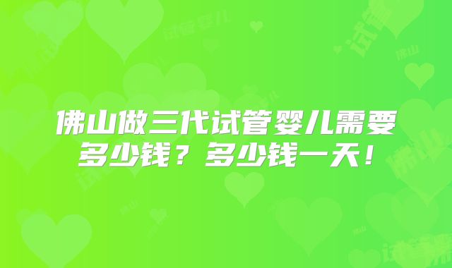 佛山做三代试管婴儿需要多少钱？多少钱一天！
