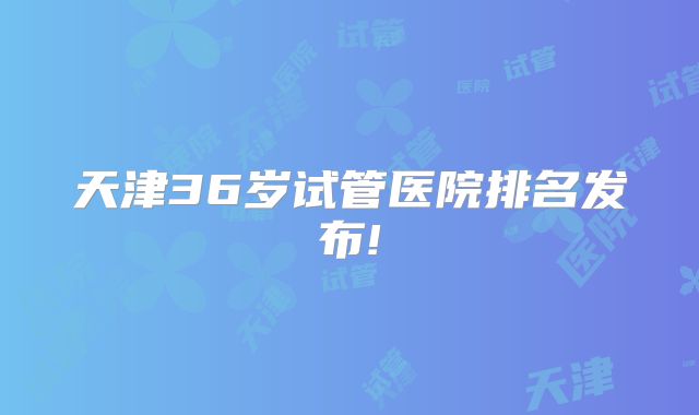 天津36岁试管医院排名发布!