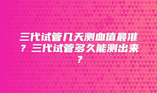 三代试管几天测血值最准？三代试管多久能测出来？