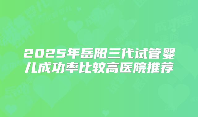 2025年岳阳三代试管婴儿成功率比较高医院推荐